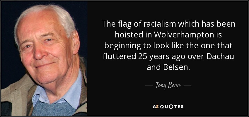 The flag of racialism which has been hoisted in Wolverhampton is beginning to look like the one that fluttered 25 years ago over Dachau and Belsen. - Tony Benn