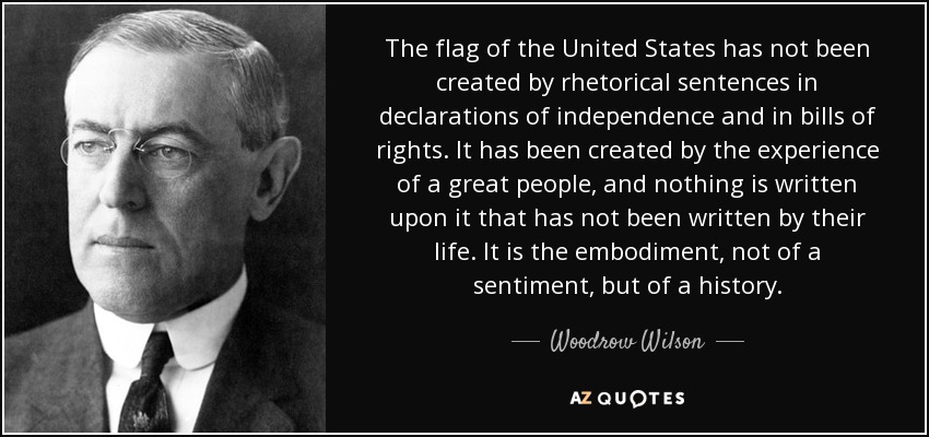 The flag of the United States has not been created by rhetorical sentences in declarations of independence and in bills of rights. It has been created by the experience of a great people, and nothing is written upon it that has not been written by their life. It is the embodiment, not of a sentiment, but of a history. - Woodrow Wilson