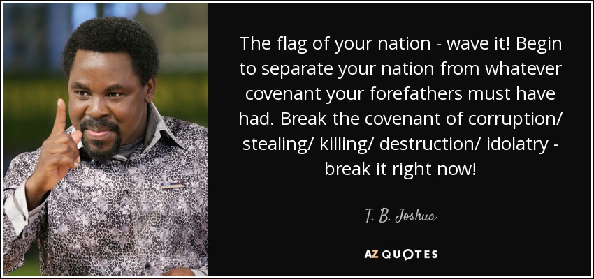 The flag of your nation - wave it! Begin to separate your nation from whatever covenant your forefathers must have had. Break the covenant of corruption/ stealing/ killing/ destruction/ idolatry - break it right now! - T. B. Joshua