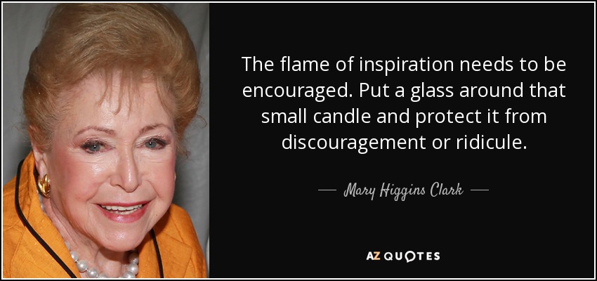 The flame of inspiration needs to be encouraged. Put a glass around that small candle and protect it from discouragement or ridicule. - Mary Higgins Clark