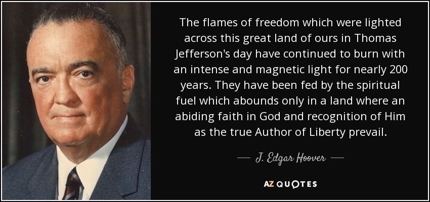 The flames of freedom which were lighted across this great land of ours in Thomas Jefferson's day have continued to burn with an intense and magnetic light for nearly 200 years. They have been fed by the spiritual fuel which abounds only in a land where an abiding faith in God and recognition of Him as the true Author of Liberty prevail. - J. Edgar Hoover