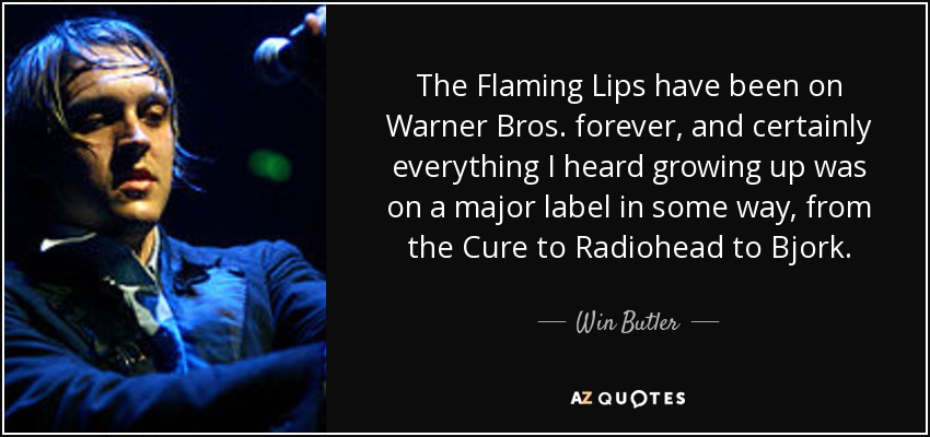 The Flaming Lips have been on Warner Bros. forever, and certainly everything I heard growing up was on a major label in some way, from the Cure to Radiohead to Bjork. - Win Butler