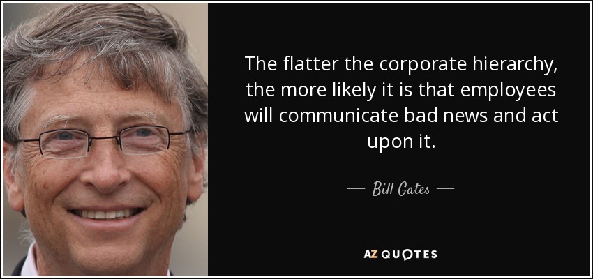 The flatter the corporate hierarchy, the more likely it is that employees will communicate bad news and act upon it. - Bill Gates