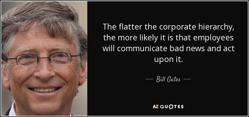 The flatter the corporate hierarchy, the more likely it is that employees will communicate bad news and act upon it. - Bill Gates