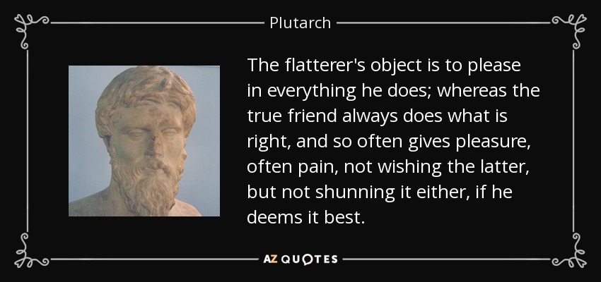 The flatterer's object is to please in everything he does; whereas the true friend always does what is right, and so often gives pleasure, often pain, not wishing the latter, but not shunning it either, if he deems it best. - Plutarch