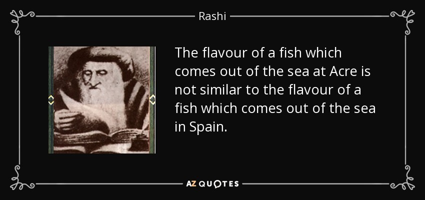 The flavour of a fish which comes out of the sea at Acre is not similar to the flavour of a fish which comes out of the sea in Spain. - Rashi