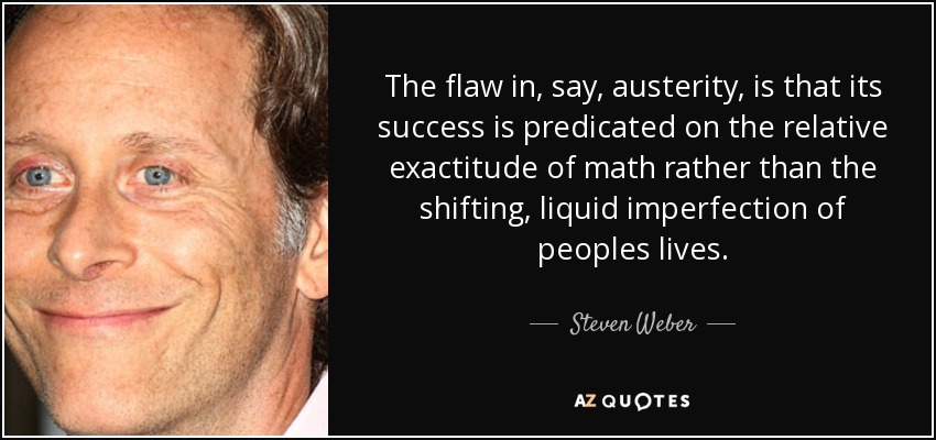 The flaw in, say, austerity, is that its success is predicated on the relative exactitude of math rather than the shifting, liquid imperfection of peoples lives. - Steven Weber