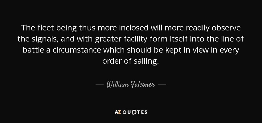 The fleet being thus more inclosed will more readily observe the signals, and with greater facility form itself into the line of battle a circumstance which should be kept in view in every order of sailing. - William Falconer