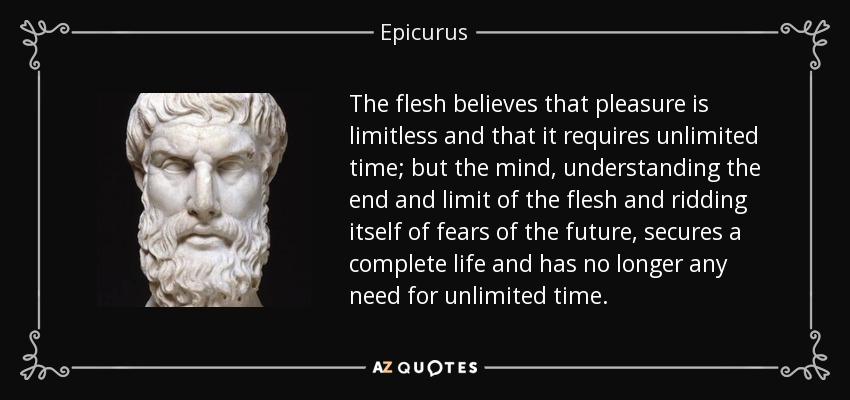 The flesh believes that pleasure is limitless and that it requires unlimited time; but the mind, understanding the end and limit of the flesh and ridding itself of fears of the future, secures a complete life and has no longer any need for unlimited time. - Epicurus