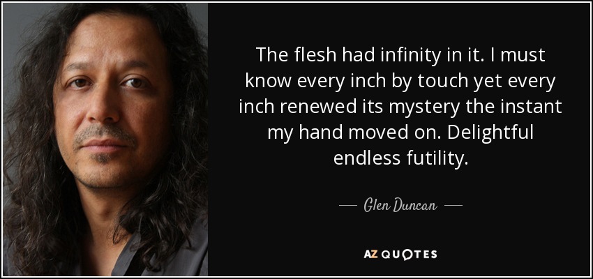 The flesh had infinity in it. I must know every inch by touch yet every inch renewed its mystery the instant my hand moved on. Delightful endless futility. - Glen Duncan
