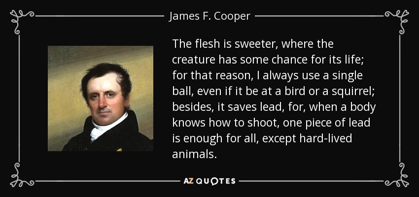 The flesh is sweeter, where the creature has some chance for its life; for that reason, I always use a single ball, even if it be at a bird or a squirrel; besides, it saves lead, for, when a body knows how to shoot, one piece of lead is enough for all, except hard-lived animals. - James F. Cooper