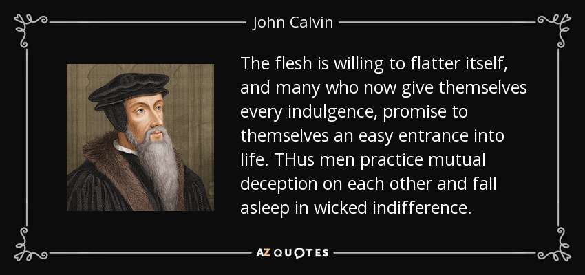 The flesh is willing to flatter itself, and many who now give themselves every indulgence, promise to themselves an easy entrance into life. THus men practice mutual deception on each other and fall asleep in wicked indifference. - John Calvin