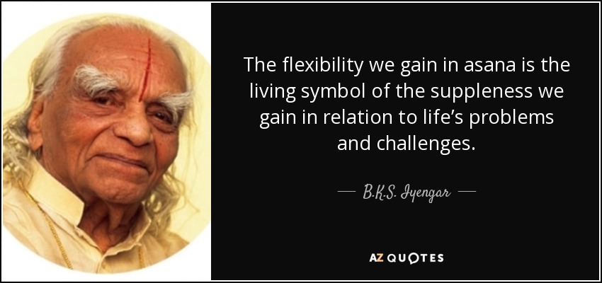 The flexibility we gain in asana is the living symbol of the suppleness we gain in relation to life’s problems and challenges. - B.K.S. Iyengar