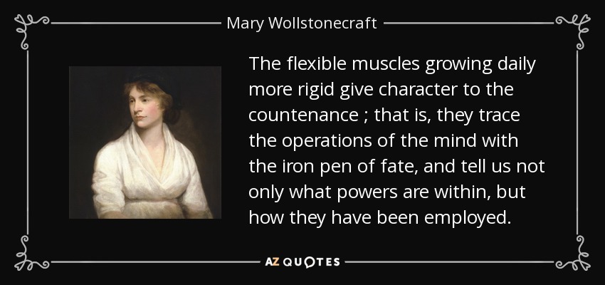 The flexible muscles growing daily more rigid give character to the countenance ; that is, they trace the operations of the mind with the iron pen of fate, and tell us not only what powers are within, but how they have been employed. - Mary Wollstonecraft
