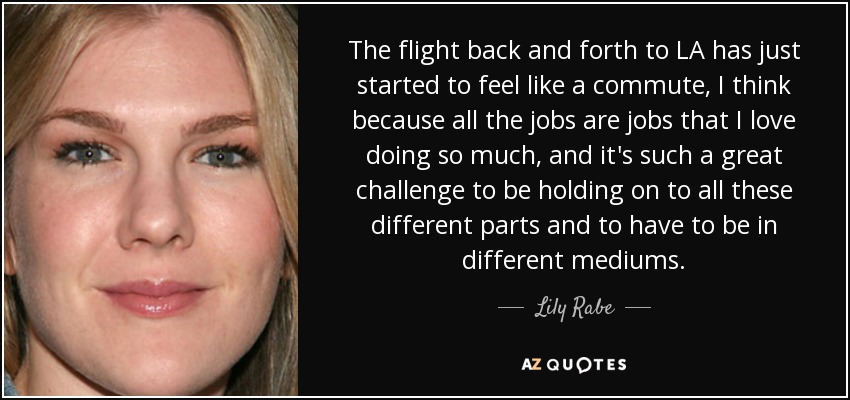The flight back and forth to LA has just started to feel like a commute, I think because all the jobs are jobs that I love doing so much, and it's such a great challenge to be holding on to all these different parts and to have to be in different mediums. - Lily Rabe