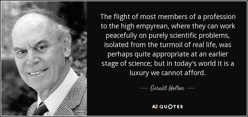 The flight of most members of a profession to the high empyrean, where they can work peacefully on purely scientific problems, isolated from the turmoil of real life, was perhaps quite appropriate at an earlier stage of science; but in today's world it is a luxury we cannot afford. - Gerald Holton