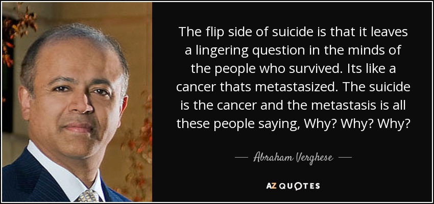 The flip side of suicide is that it leaves a lingering question in the minds of the people who survived. Its like a cancer thats metastasized. The suicide is the cancer and the metastasis is all these people saying, Why? Why? Why? - Abraham Verghese