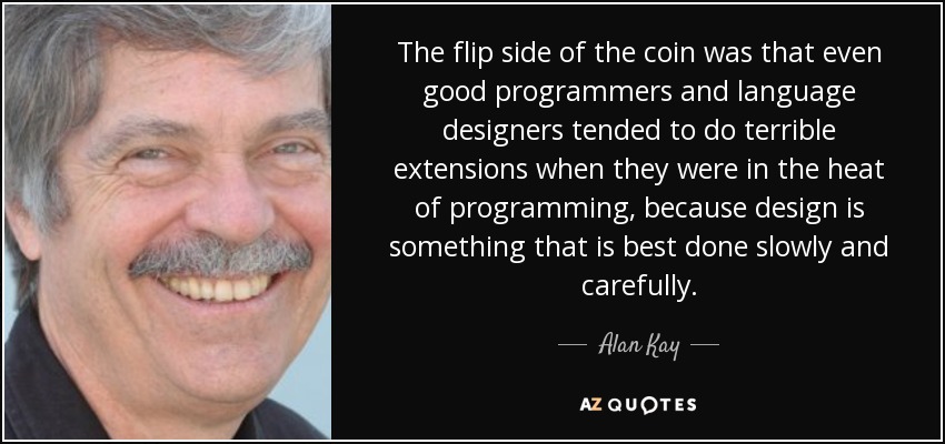 The flip side of the coin was that even good programmers and language designers tended to do terrible extensions when they were in the heat of programming, because design is something that is best done slowly and carefully. - Alan Kay