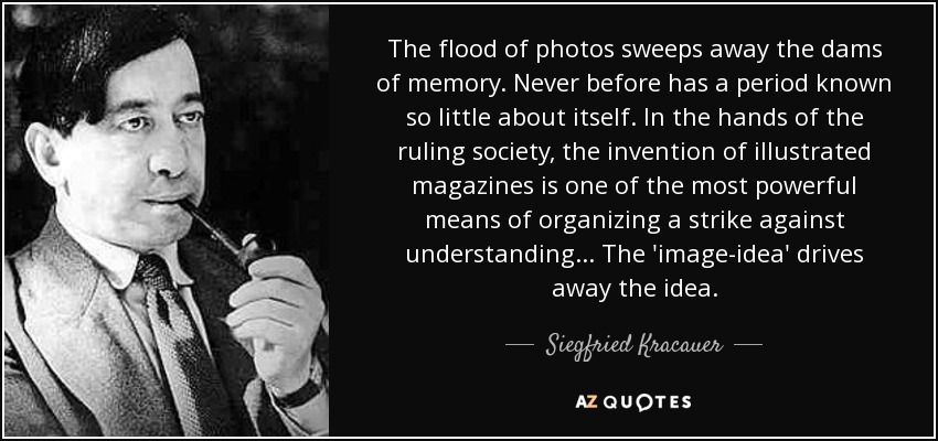 The flood of photos sweeps away the dams of memory. Never before has a period known so little about itself. In the hands of the ruling society, the invention of illustrated magazines is one of the most powerful means of organizing a strike against understanding... The 'image-idea' drives away the idea. - Siegfried Kracauer