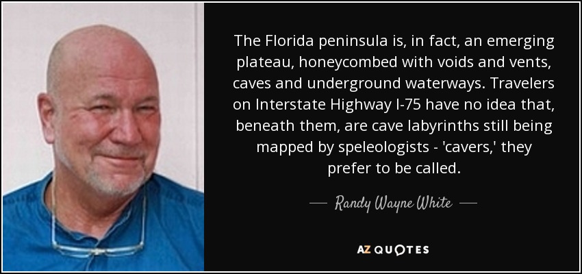 The Florida peninsula is, in fact, an emerging plateau, honeycombed with voids and vents, caves and underground waterways. Travelers on Interstate Highway I-75 have no idea that, beneath them, are cave labyrinths still being mapped by speleologists - 'cavers,' they prefer to be called. - Randy Wayne White