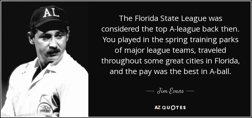 The Florida State League was considered the top A-league back then. You played in the spring training parks of major league teams, traveled throughout some great cities in Florida, and the pay was the best in A-ball. - Jim Evans