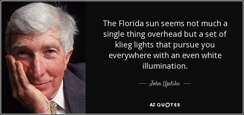 The Florida sun seems not much a single thing overhead but a set of klieg lights that pursue you everywhere with an even white illumination. - John Updike