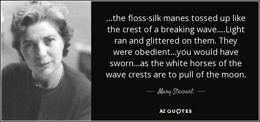 ...the floss-silk manes tossed up like the crest of a breaking wave....Light ran and glittered on them. They were obedient...you would have sworn...as the white horses of the wave crests are to pull of the moon. - Mary Stewart