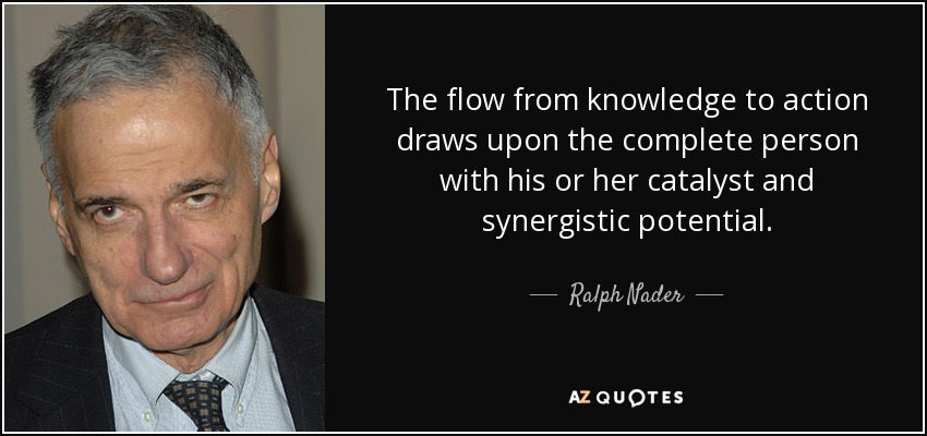 The flow from knowledge to action draws upon the complete person with his or her catalyst and synergistic potential. - Ralph Nader