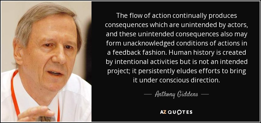 The flow of action continually produces consequences which are unintended by actors, and these unintended consequences also may form unacknowledged conditions of actions in a feedback fashion. Human history is created by intentional activities but is not an intended project; it persistently eludes efforts to bring it under conscious direction. - Anthony Giddens