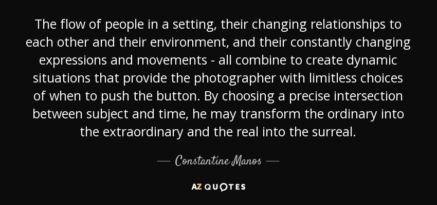 The flow of people in a setting, their changing relationships to each other and their environment, and their constantly changing expressions and movements - all combine to create dynamic situations that provide the photographer with limitless choices of when to push the button. By choosing a precise intersection between subject and time, he may transform the ordinary into the extraordinary and the real into the surreal. - Constantine Manos