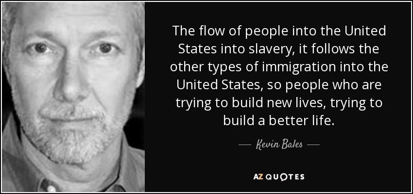 The flow of people into the United States into slavery, it follows the other types of immigration into the United States, so people who are trying to build new lives, trying to build a better life. - Kevin Bales