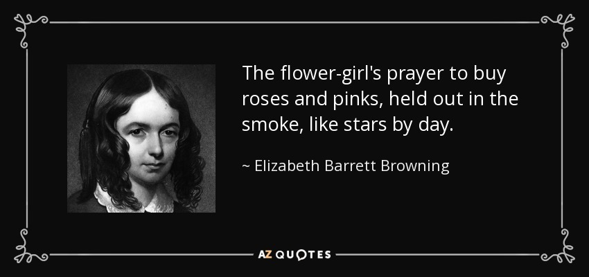 The flower-girl's prayer to buy roses and pinks, held out in the smoke, like stars by day. - Elizabeth Barrett Browning