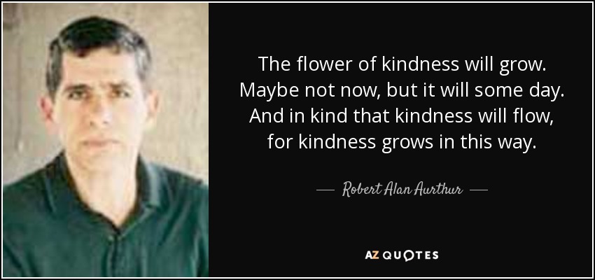 The flower of kindness will grow. Maybe not now, but it will some day. And in kind that kindness will flow, for kindness grows in this way. - Robert Alan Aurthur