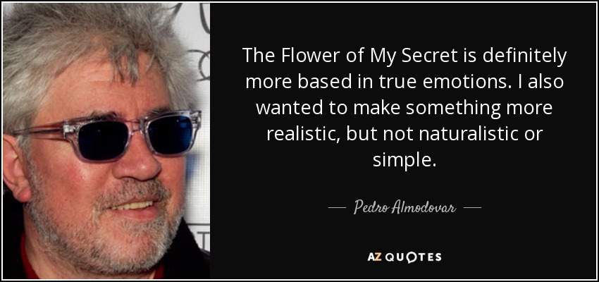The Flower of My Secret is definitely more based in true emotions. I also wanted to make something more realistic, but not naturalistic or simple. - Pedro Almodovar