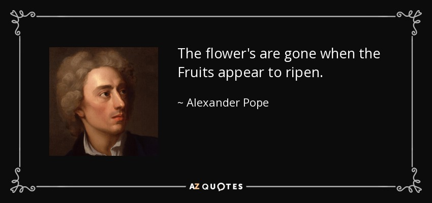 The flower's are gone when the Fruits appear to ripen. - Alexander Pope