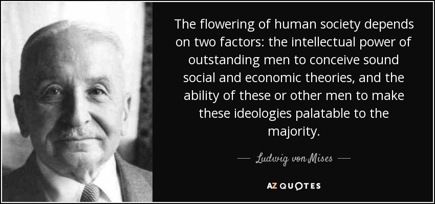 The flowering of human society depends on two factors: the intellectual power of outstanding men to conceive sound social and economic theories, and the ability of these or other men to make these ideologies palatable to the majority. - Ludwig von Mises