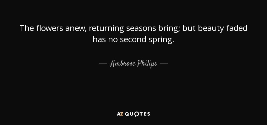 The flowers anew, returning seasons bring; but beauty faded has no second spring. - Ambrose Philips