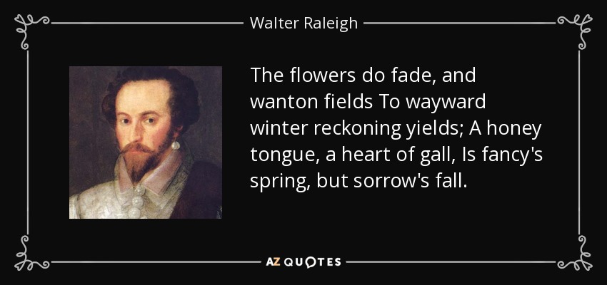 The flowers do fade, and wanton fields To wayward winter reckoning yields; A honey tongue, a heart of gall, Is fancy's spring, but sorrow's fall. - Walter Raleigh
