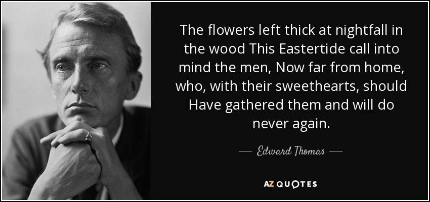 The flowers left thick at nightfall in the wood This Eastertide call into mind the men, Now far from home, who, with their sweethearts, should Have gathered them and will do never again. - Edward Thomas