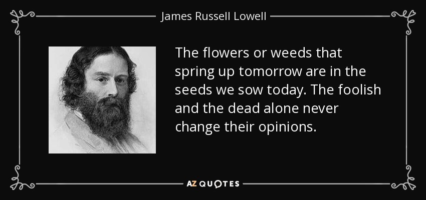 The flowers or weeds that spring up tomorrow are in the seeds we sow today. The foolish and the dead alone never change their opinions. - James Russell Lowell
