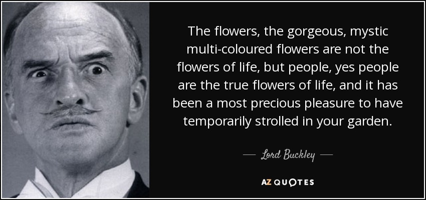 The flowers, the gorgeous, mystic multi-coloured flowers are not the flowers of life, but people, yes people are the true flowers of life, and it has been a most precious pleasure to have temporarily strolled in your garden. - Lord Buckley