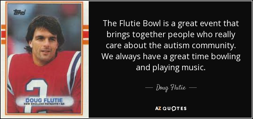 The Flutie Bowl is a great event that brings together people who really care about the autism community. We always have a great time bowling and playing music. - Doug Flutie