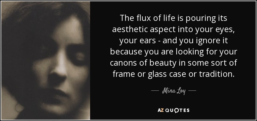 The flux of life is pouring its aesthetic aspect into your eyes, your ears - and you ignore it because you are looking for your canons of beauty in some sort of frame or glass case or tradition. - Mina Loy