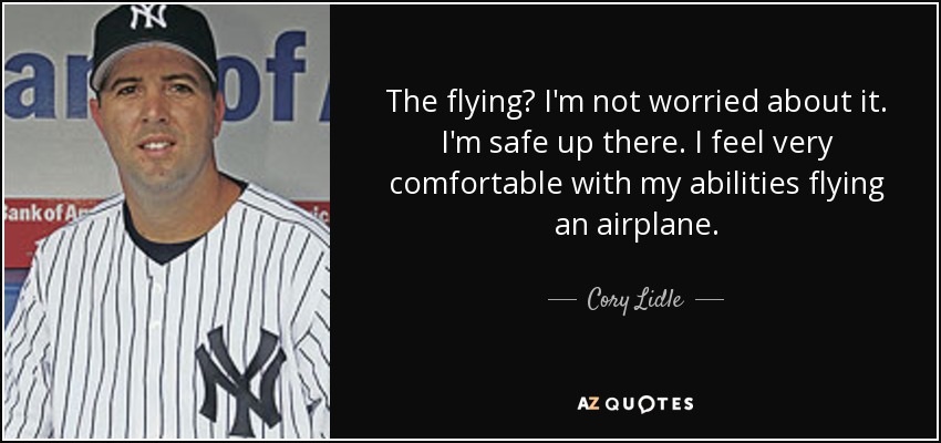 The flying? I'm not worried about it. I'm safe up there. I feel very comfortable with my abilities flying an airplane. - Cory Lidle