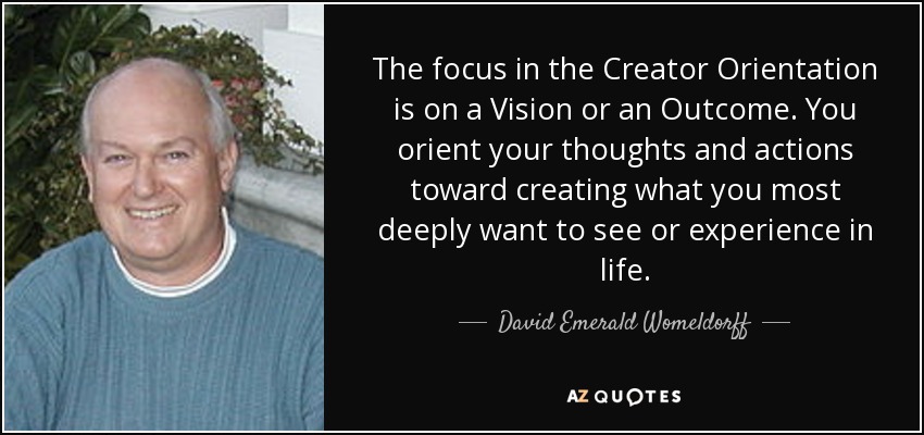 The focus in the Creator Orientation is on a Vision or an Outcome. You orient your thoughts and actions toward creating what you most deeply want to see or experience in life. - David Emerald Womeldorff