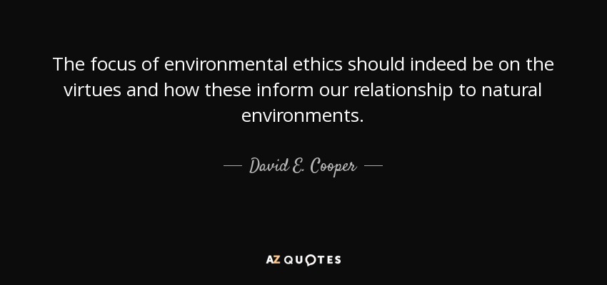 The focus of environmental ethics should indeed be on the virtues and how these inform our relationship to natural environments. - David E. Cooper