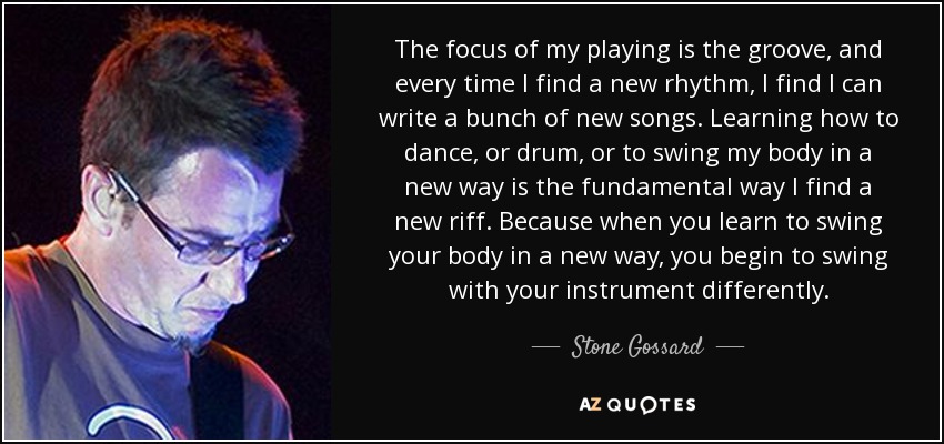 The focus of my playing is the groove, and every time I find a new rhythm, I find I can write a bunch of new songs. Learning how to dance, or drum, or to swing my body in a new way is the fundamental way I find a new riff. Because when you learn to swing your body in a new way, you begin to swing with your instrument differently. - Stone Gossard