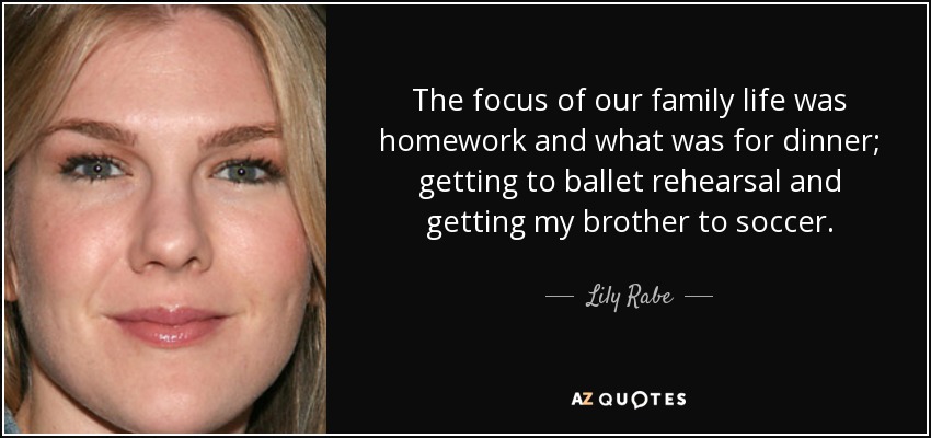 The focus of our family life was homework and what was for dinner; getting to ballet rehearsal and getting my brother to soccer. - Lily Rabe