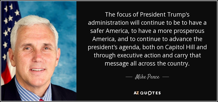 The focus of President Trump's administration will continue to be to have a safer America, to have a more prosperous America, and to continue to advance the president's agenda, both on Capitol Hill and through executive action and carry that message all across the country. - Mike Pence