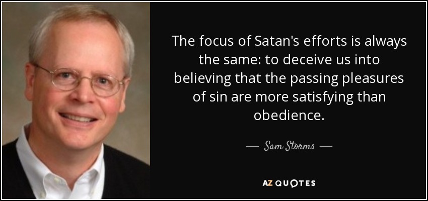 The focus of Satan's efforts is always the same: to deceive us into believing that the passing pleasures of sin are more satisfying than obedience. - Sam Storms